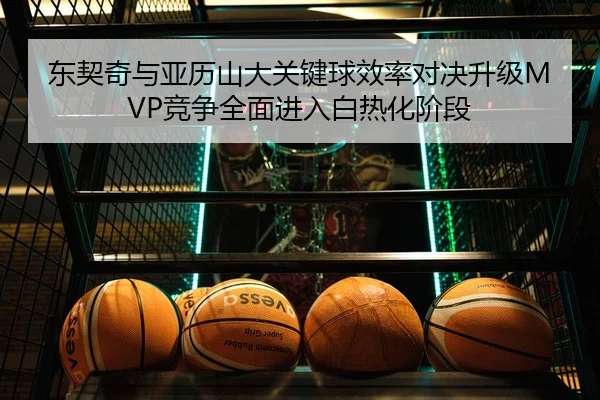东契奇与亚历山大关键球效率对决升级MVP竞争全面进入白热化阶段