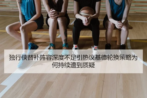 独行侠替补阵容深度不足引热议基德轮换策略为何持续遭到质疑
