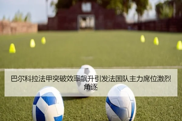 巴尔科拉法甲突破效率飙升引发法国队主力席位激烈角逐